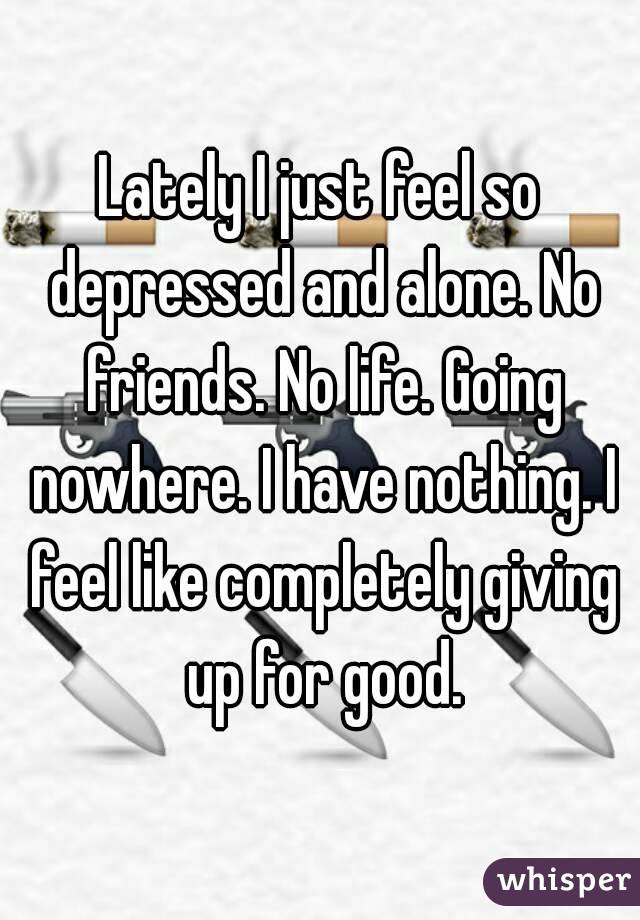 Lately I just feel so depressed and alone. No friends. No life. Going nowhere. I have nothing. I feel like completely giving up for good.