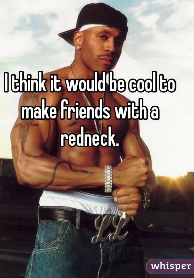 I think it would be cool to make friends with a redneck.