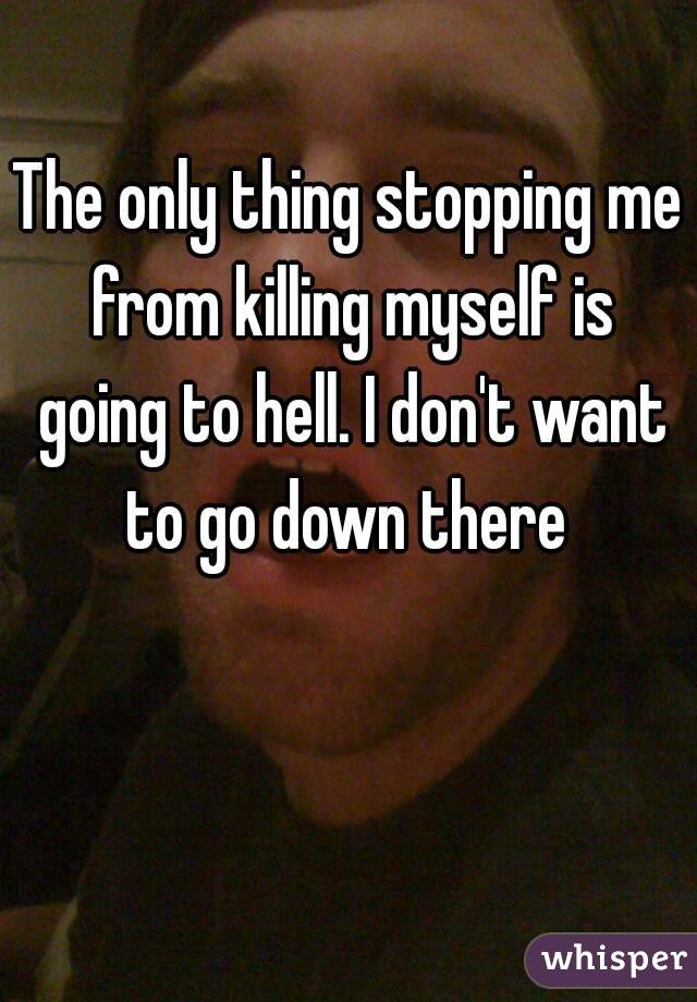 The only thing stopping me from killing myself is going to hell. I don't want to go down there 