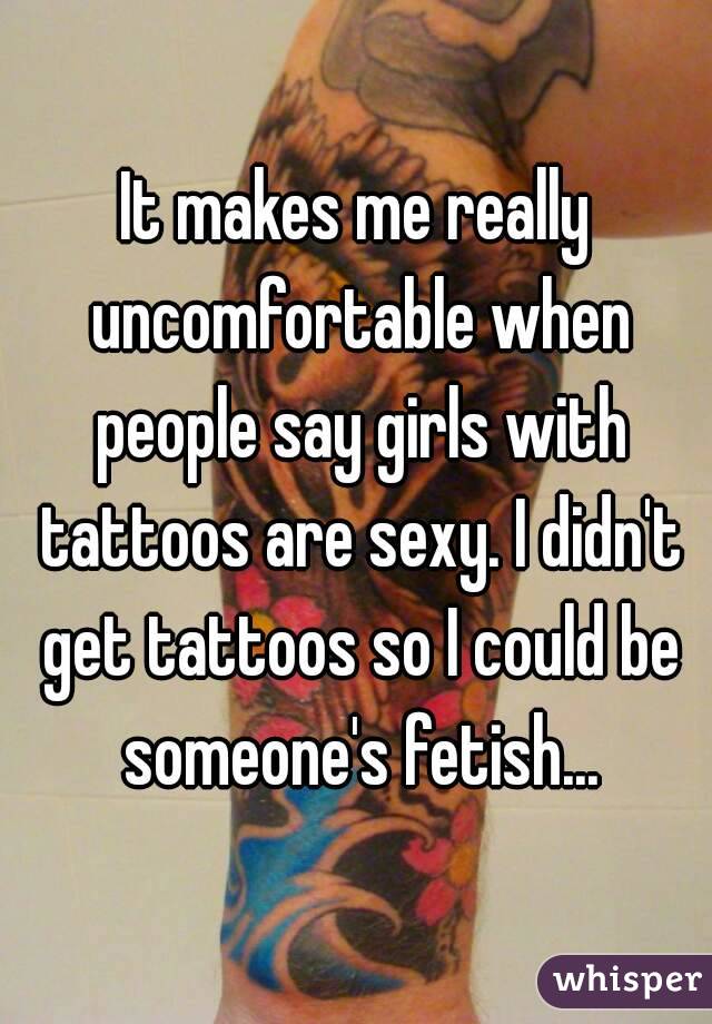 It makes me really uncomfortable when people say girls with tattoos are sexy. I didn't get tattoos so I could be someone's fetish...