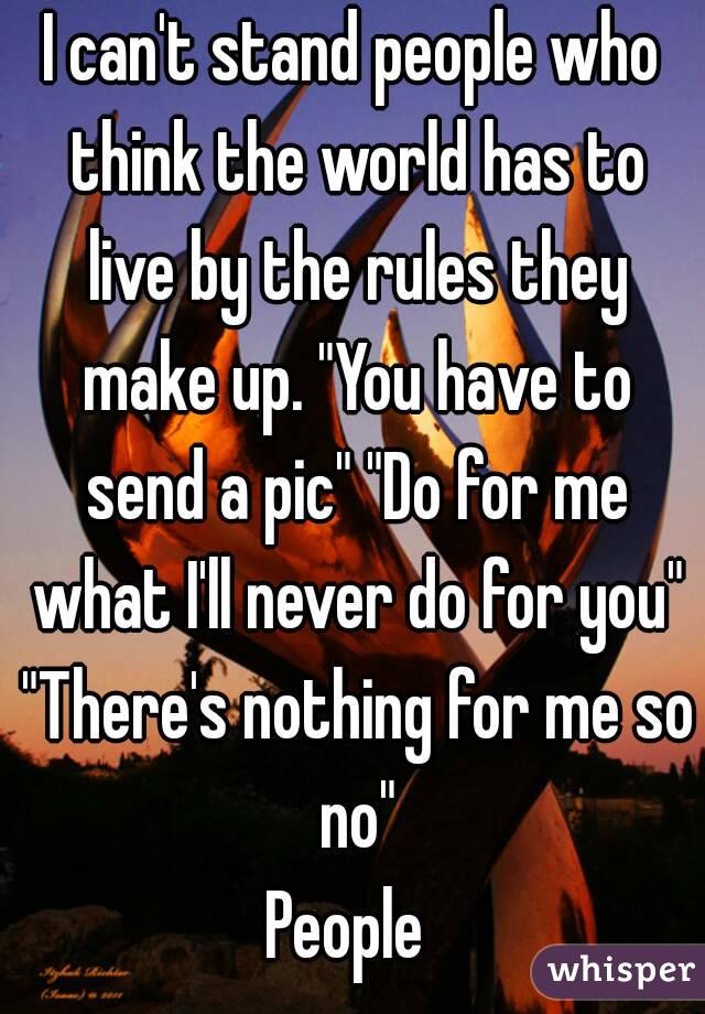 I can't stand people who think the world has to live by the rules they make up. "You have to send a pic" "Do for me what I'll never do for you" "There's nothing for me so no"
People 
