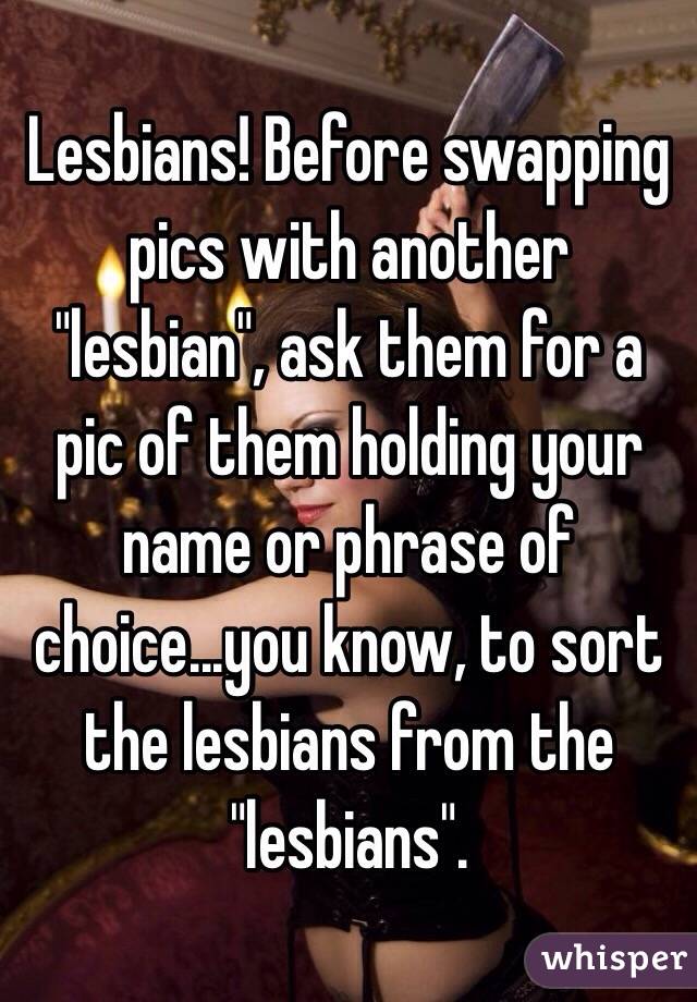 Lesbians! Before swapping pics with another "lesbian", ask them for a pic of them holding your name or phrase of choice...you know, to sort the lesbians from the "lesbians".