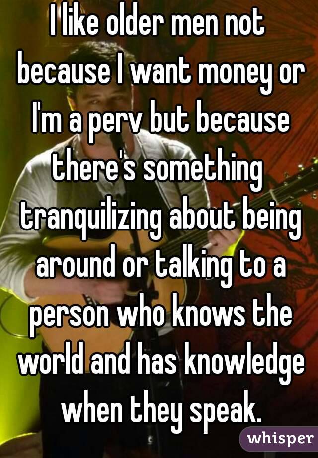I like older men not because I want money or I'm a perv but because there's something  tranquilizing about being around or talking to a person who knows the world and has knowledge when they speak.