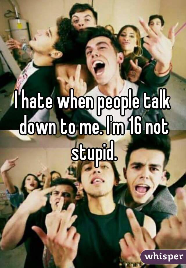 I hate when people talk down to me. I'm 16 not stupid.