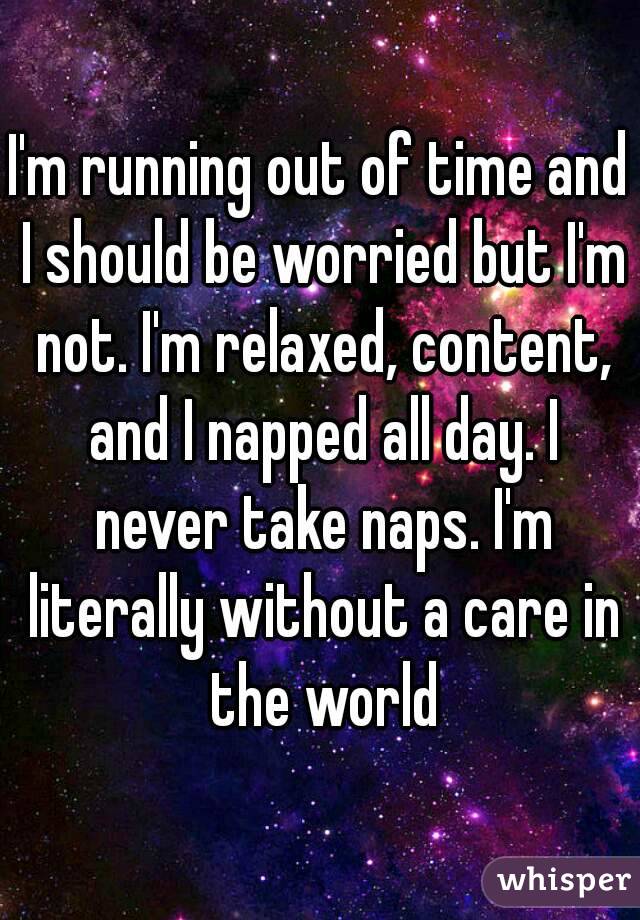 I'm running out of time and I should be worried but I'm not. I'm relaxed, content, and I napped all day. I never take naps. I'm literally without a care in the world