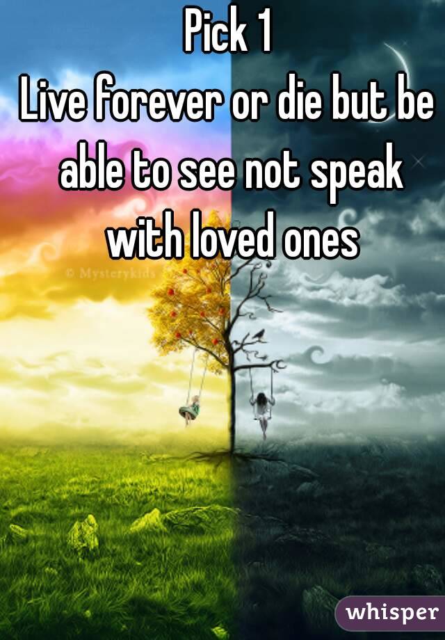 Pick 1
Live forever or die but be able to see not speak with loved ones