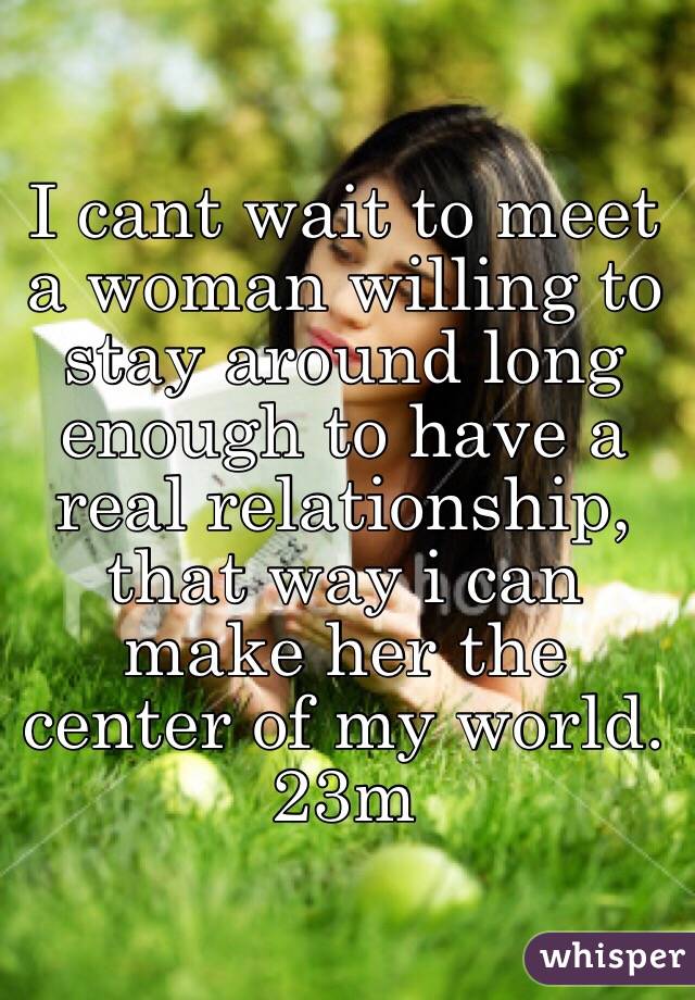 I cant wait to meet a woman willing to stay around long enough to have a real relationship, that way i can make her the center of my world.
23m