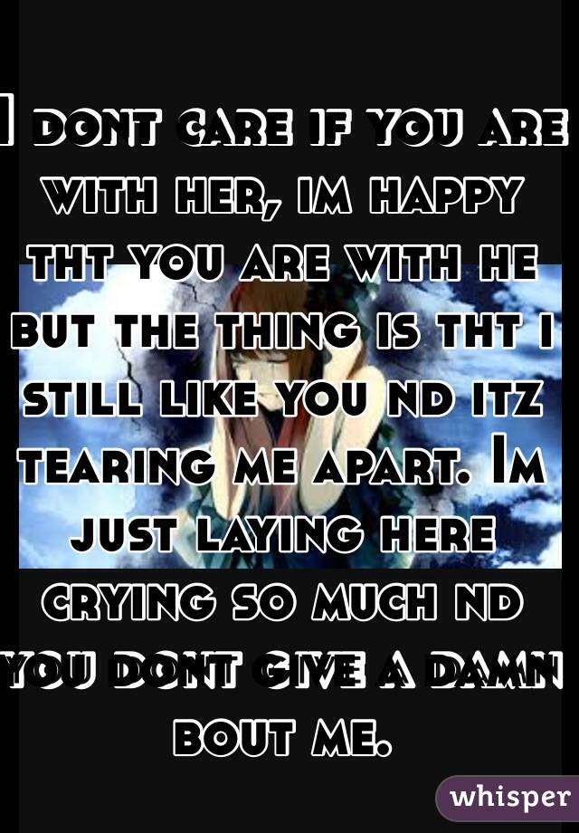I dont care if you are with her, im happy tht you are with he but the thing is tht i still like you nd itz tearing me apart. Im just laying here crying so much nd you dont give a damn bout me.