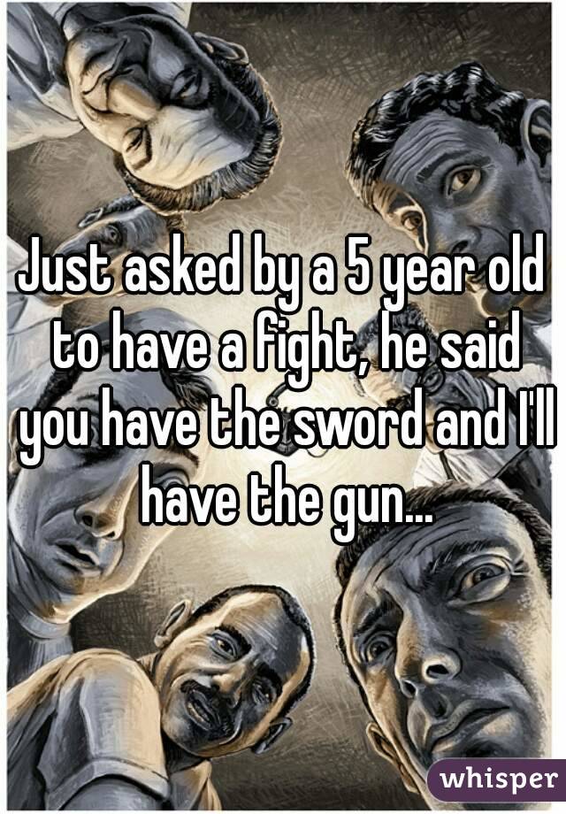 Just asked by a 5 year old to have a fight, he said you have the sword and I'll have the gun...