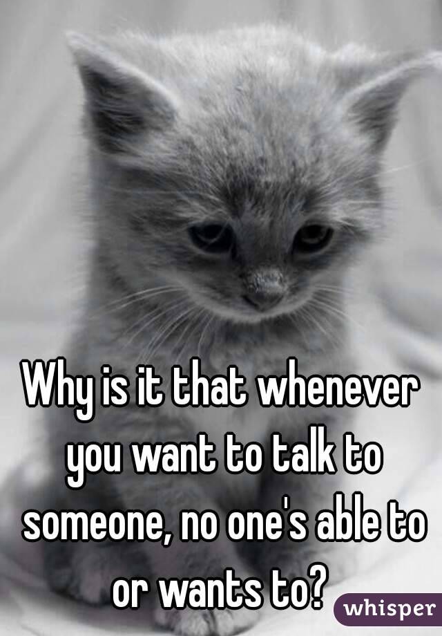 Why is it that whenever you want to talk to someone, no one's able to or wants to? 