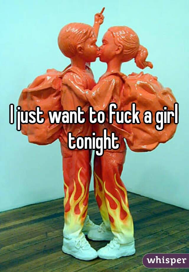 I just want to fuck a girl tonight 