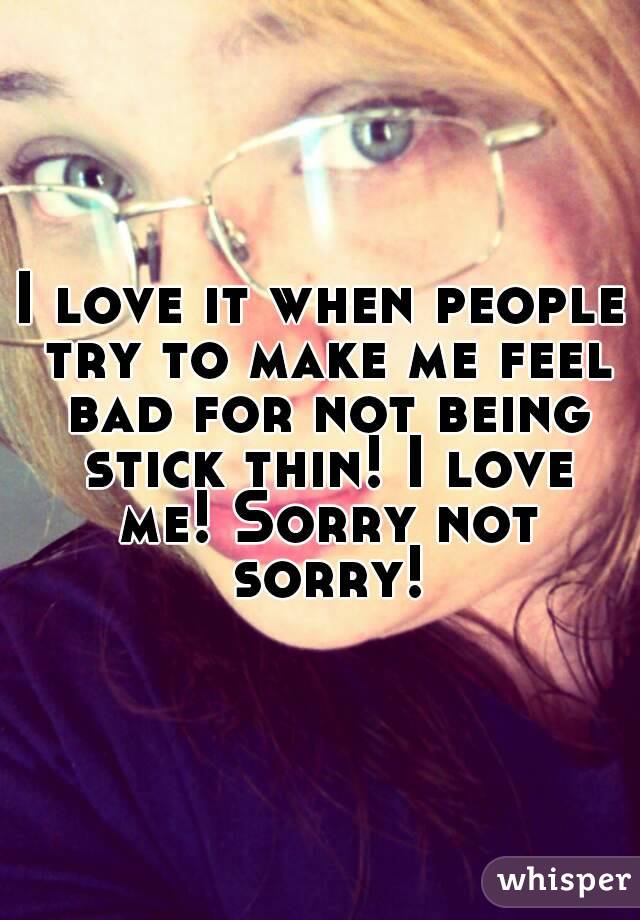 I love it when people try to make me feel bad for not being stick thin! I love me! Sorry not sorry!