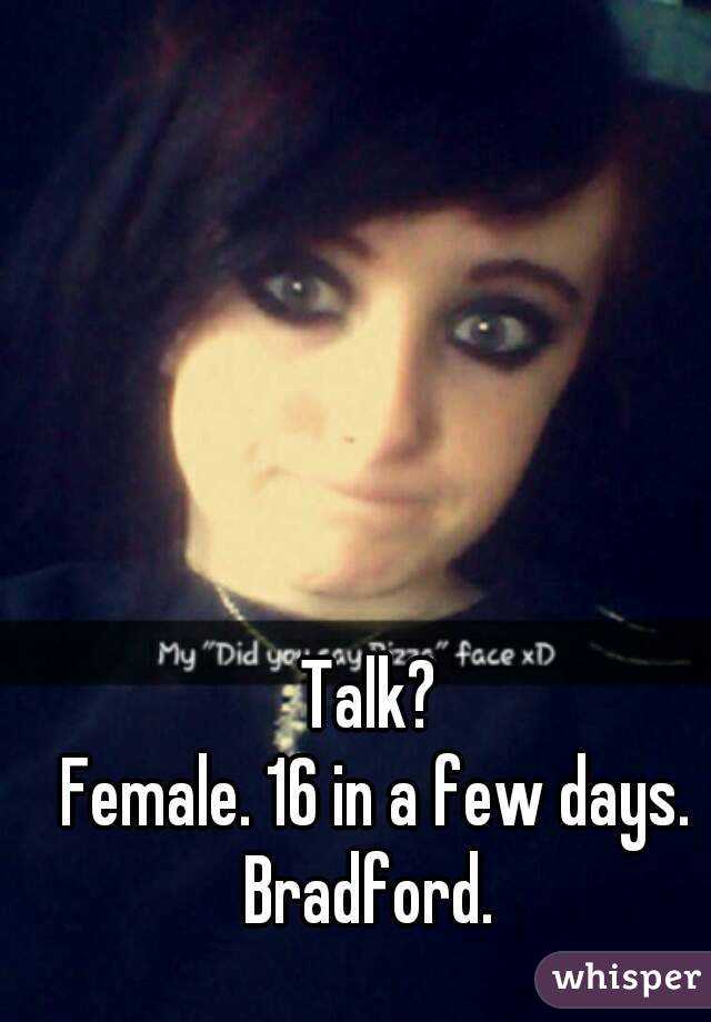 Talk? 
Female. 16 in a few days.
Bradford. 