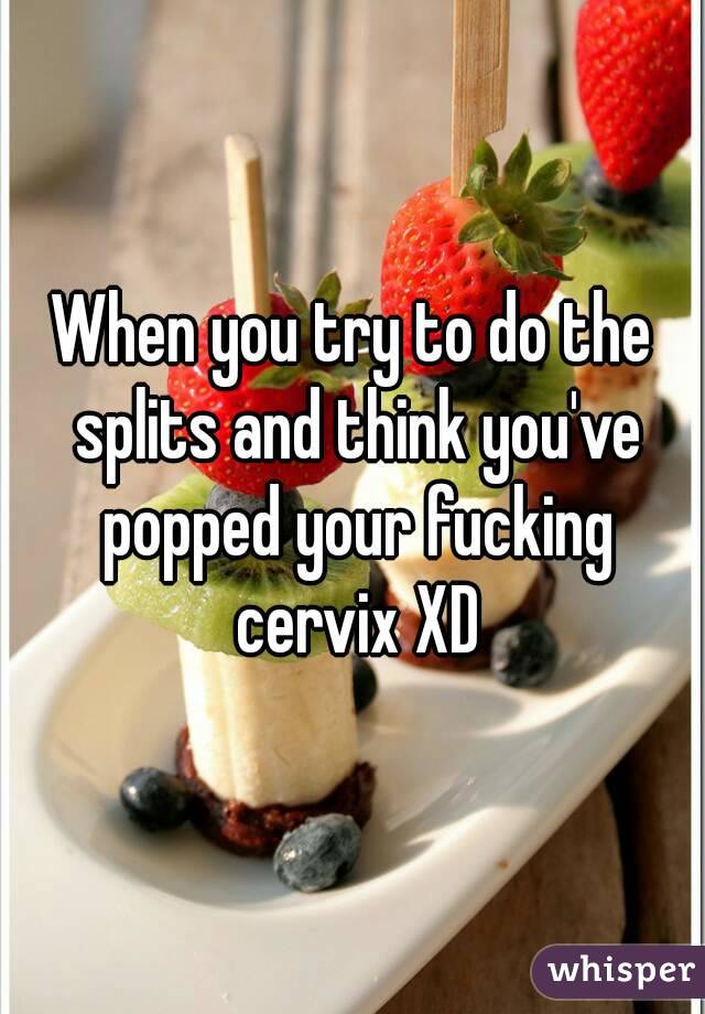 When you try to do the splits and think you've popped your fucking cervix XD