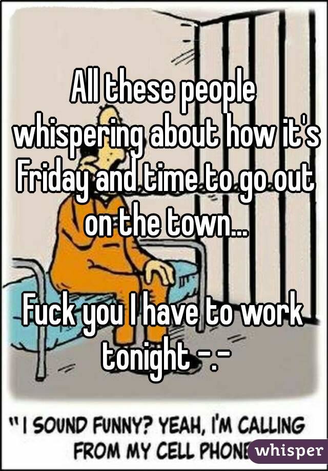 All these people whispering about how it's Friday and time to go out on the town...

Fuck you I have to work tonight -.-