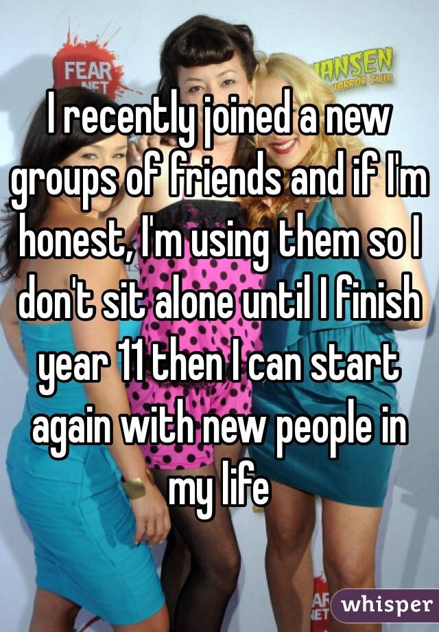 I recently joined a new groups of friends and if I'm honest, I'm using them so I don't sit alone until I finish year 11 then I can start again with new people in my life