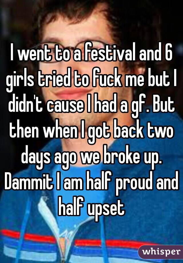 I went to a festival and 6 girls tried to fuck me but I didn't cause I had a gf. But then when I got back two days ago we broke up. Dammit I am half proud and half upset 