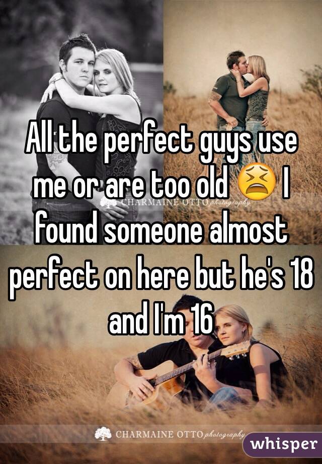 All the perfect guys use me or are too old 😫 I found someone almost perfect on here but he's 18 and I'm 16 