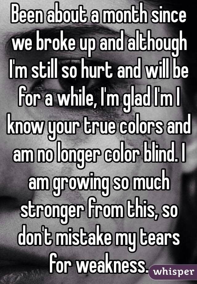 Been about a month since we broke up and although I'm still so hurt and will be for a while, I'm glad I'm I know your true colors and am no longer color blind. I am growing so much stronger from this, so don't mistake my tears for weakness. 