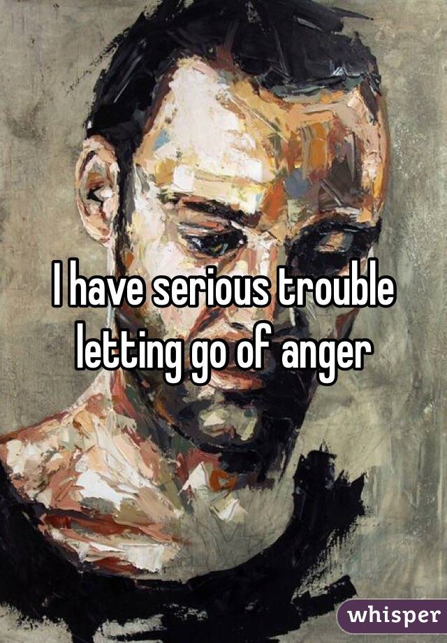 I have serious trouble letting go of anger