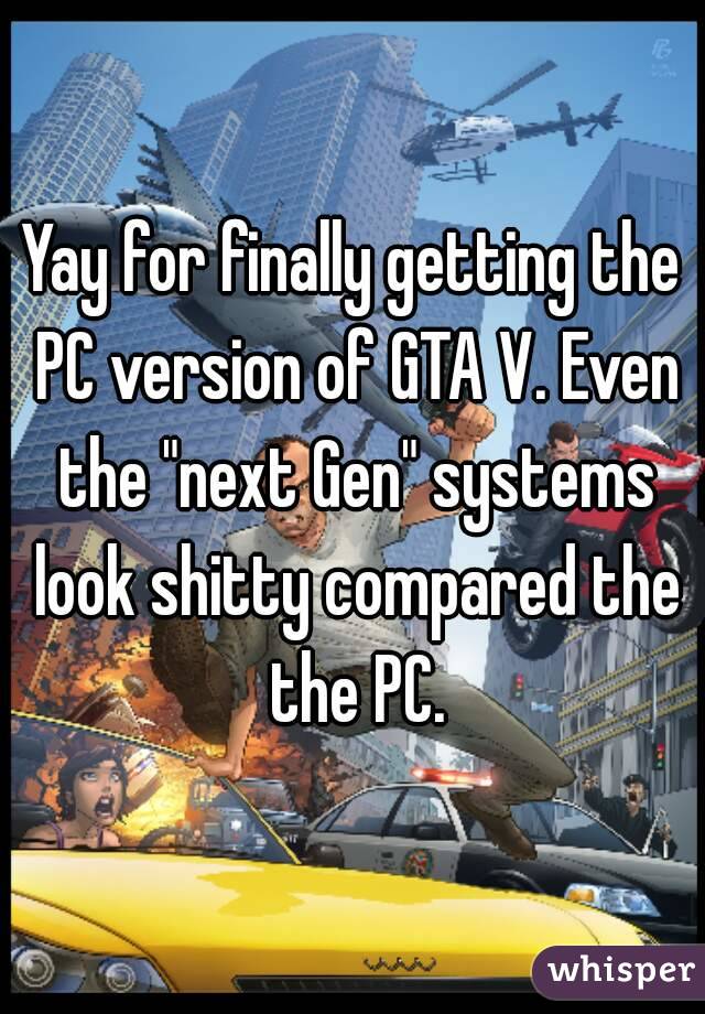 Yay for finally getting the PC version of GTA V. Even the "next Gen" systems look shitty compared the the PC.