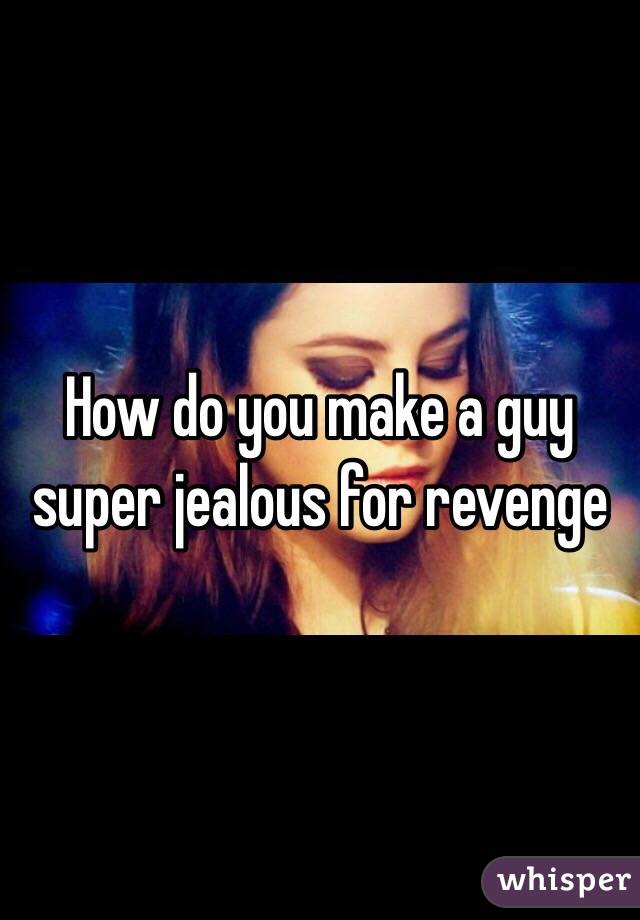 How do you make a guy super jealous for revenge