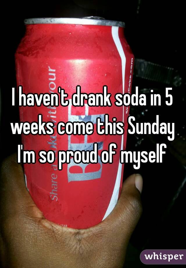 I haven't drank soda in 5 weeks come this Sunday 
I'm so proud of myself
