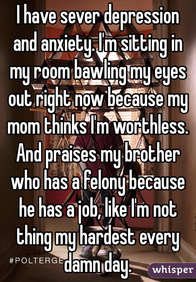 I have sever depression and anxiety. I'm sitting in my room bawling my eyes out right now because my mom thinks I'm worthless. And praises my brother who has a felony because he has a job, like I'm not thing my hardest every damn day. 