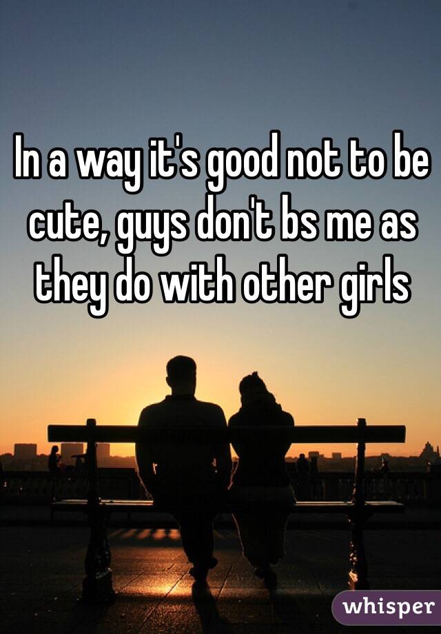In a way it's good not to be cute, guys don't bs me as they do with other girls 