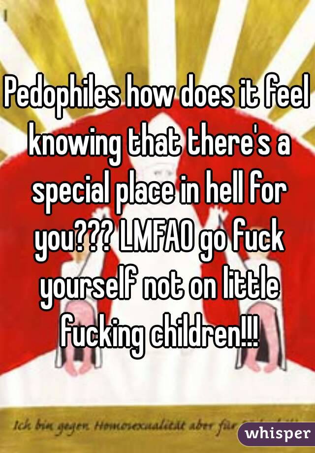 Pedophiles how does it feel knowing that there's a special place in hell for you??? LMFAO go fuck yourself not on little fucking children!!!