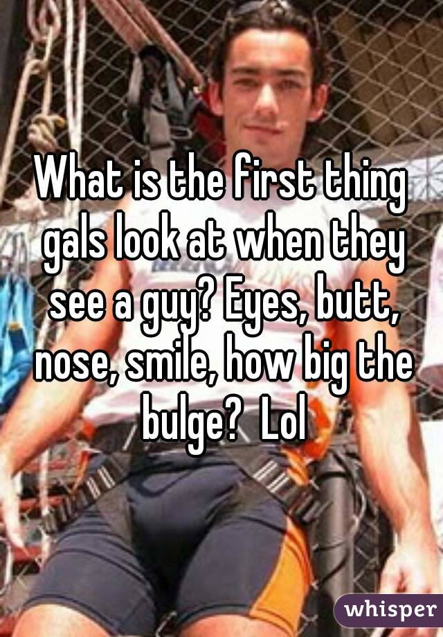 What is the first thing gals look at when they see a guy? Eyes, butt, nose, smile, how big the bulge?  Lol