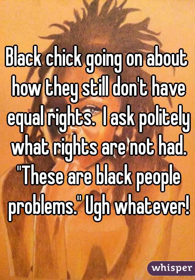 Black chick going on about how they still don't have equal rights.  I ask politely what rights are not had. "These are black people problems." Ugh whatever!