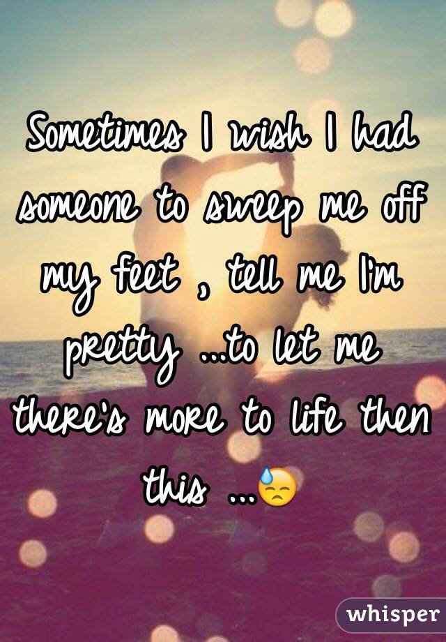 Sometimes I wish I had someone to sweep me off my feet , tell me I'm pretty ...to let me there's more to life then this ...😓