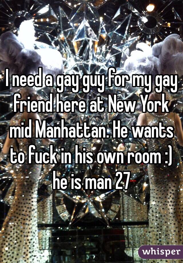 I need a gay guy for my gay friend here at New York mid Manhattan. He wants to fuck in his own room :) he is man 27 