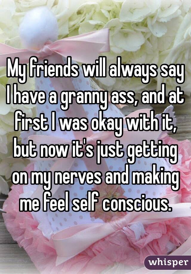My friends will always say I have a granny ass, and at first I was okay with it, but now it's just getting on my nerves and making me feel self conscious.
