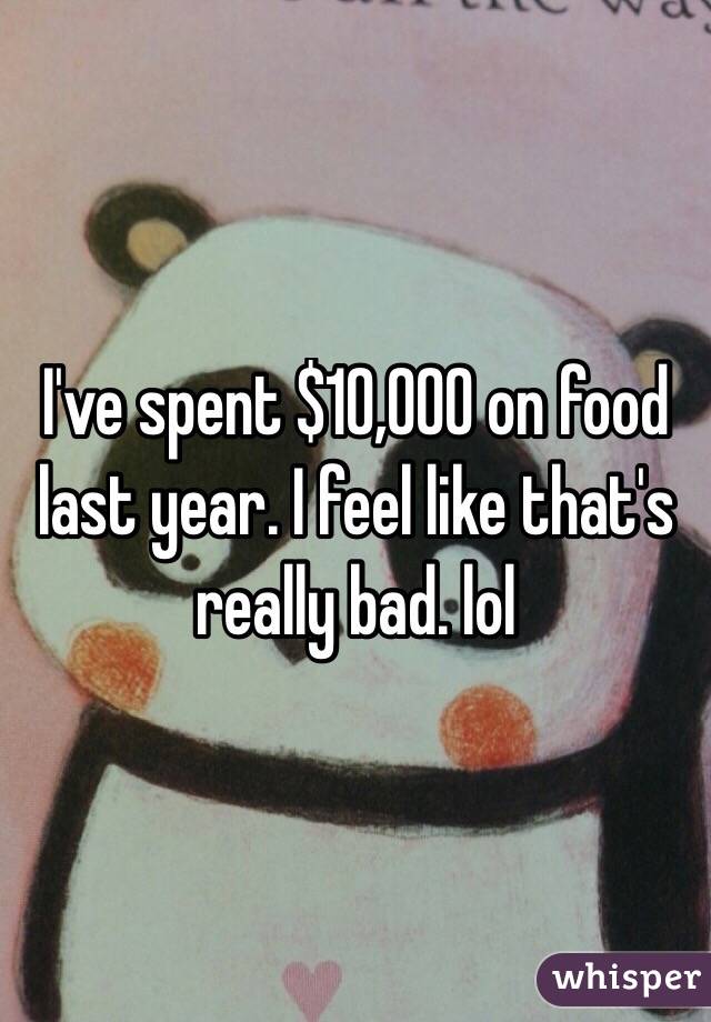 I've spent $10,000 on food last year. I feel like that's really bad. lol