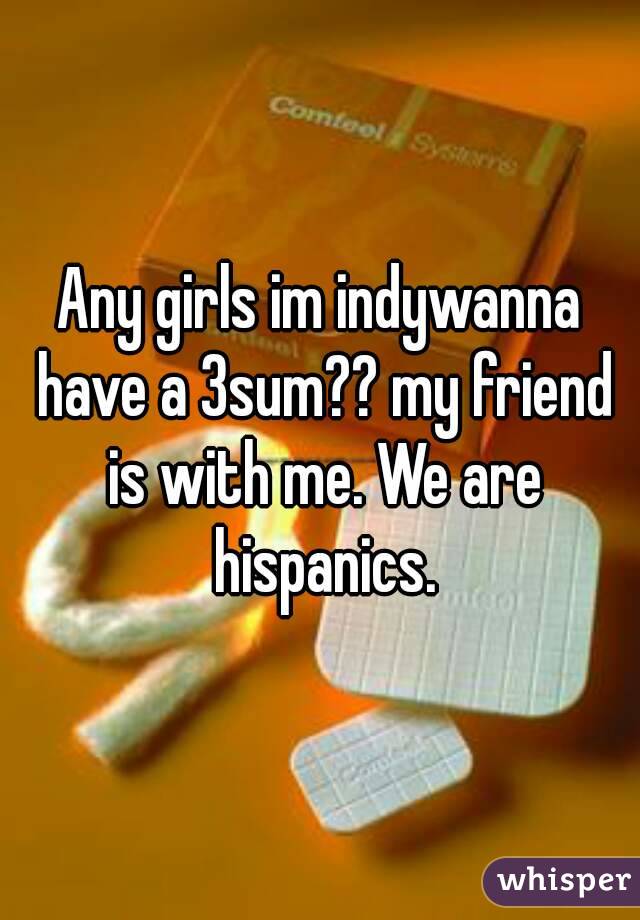 Any girls im indywanna have a 3sum?? my friend is with me. We are hispanics.