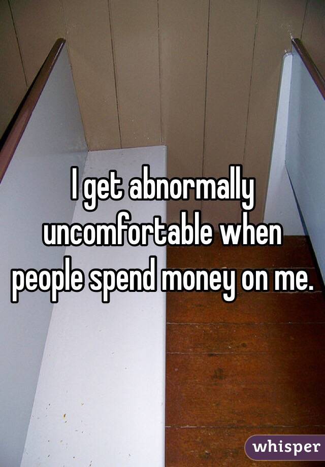 I get abnormally uncomfortable when people spend money on me.