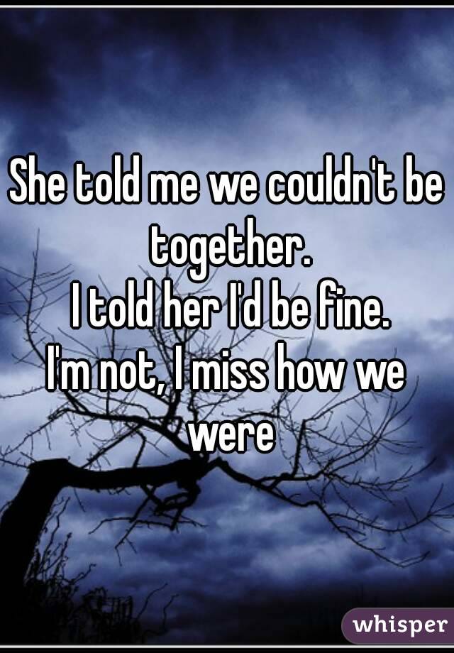 She told me we couldn't be together.
 I told her I'd be fine.
I'm not, I miss how we were