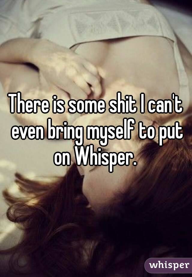 There is some shit I can't even bring myself to put on Whisper. 