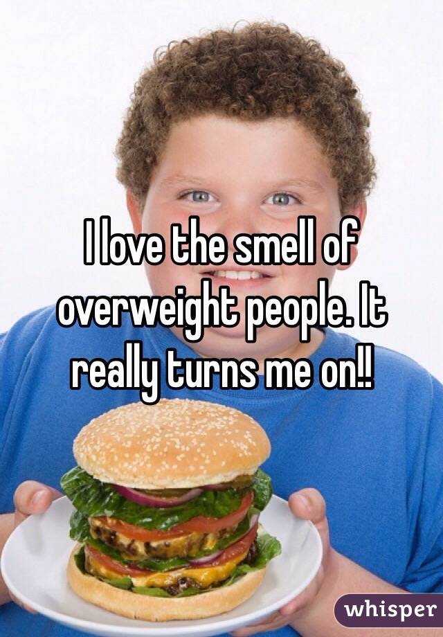I love the smell of overweight people. It really turns me on!!