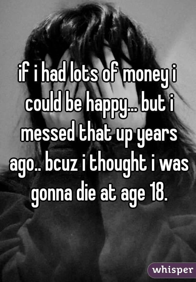 if i had lots of money i could be happy... but i messed that up years ago.. bcuz i thought i was gonna die at age 18.