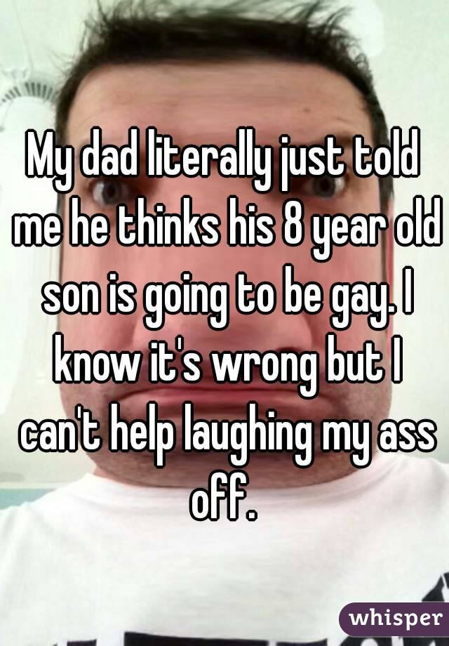 My dad literally just told me he thinks his 8 year old son is going to be gay. I know it's wrong but I can't help laughing my ass off. 