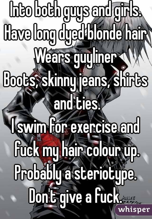 Into both guys and girls.
Have long dyed blonde hair
Wears guyliner
Boots, skinny jeans, shirts and ties.
I swim for exercise and fuck my hair colour up.
Probably a steriotype.
Don't give a fuck.