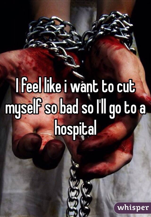 I feel like i want to cut myself so bad so I'll go to a hospital 