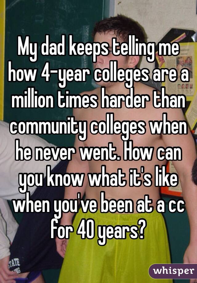My dad keeps telling me how 4-year colleges are a million times harder than community colleges when he never went. How can you know what it's like when you've been at a cc for 40 years?