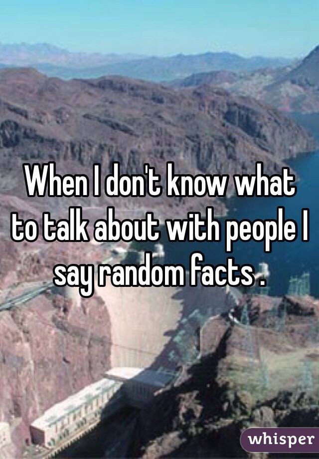 When I don't know what to talk about with people I say random facts .