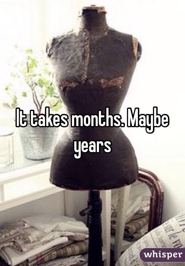 It takes months. Maybe years