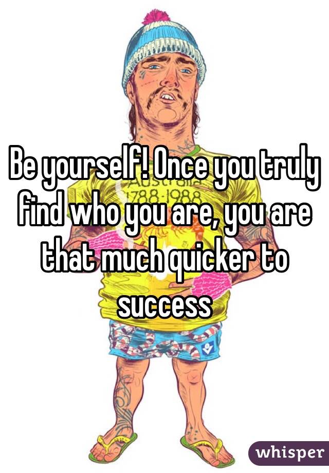 Be yourself! Once you truly find who you are, you are that much quicker to success