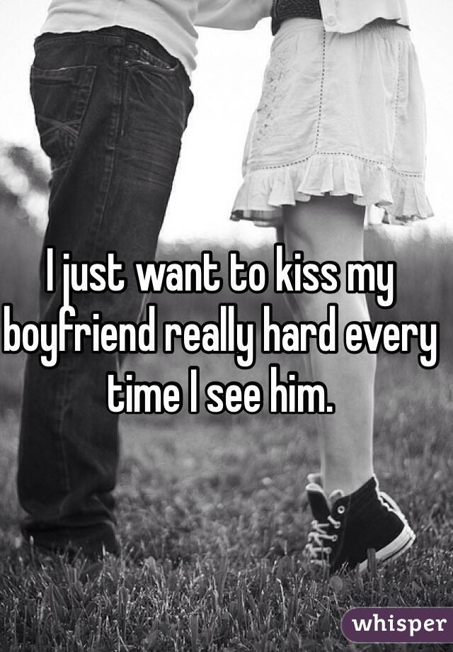 I just want to kiss my boyfriend really hard every time I see him.  